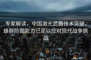 專家解讀，中國激光武器技術突破，蜂群防御能力已足以應對現代戰爭挑戰