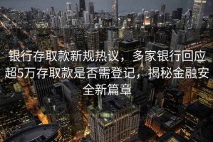 銀行存取款新規熱議，多家銀行回應超5萬存取款是否需登記，揭秘金融安全新篇章