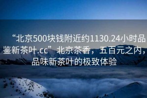 “北京500塊錢附近約1130.24小時(shí)品鑒新茶葉.cc”北京茶香，五百元之內(nèi)，品味新茶葉的極致體驗(yàn)