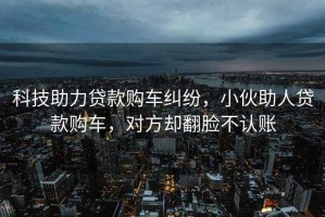 科技助力貸款購車糾紛，小伙助人貸款購車，對方卻翻臉不認賬