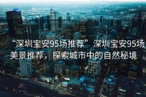 “深圳寶安95場推薦”深圳寶安95場美景推薦，探索城市中的自然秘境