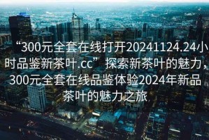 “300元全套在線打開20241124.24小時品鑒新茶葉.cc”探索新茶葉的魅力，300元全套在線品鑒體驗2024年新品茶葉的魅力之旅