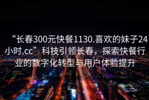 “長(zhǎng)春300元快餐1130.喜歡的妹子24小時(shí).cc”科技引領(lǐng)長(zhǎng)春，探索快餐行業(yè)的數(shù)字化轉(zhuǎn)型與用戶體驗(yàn)提升