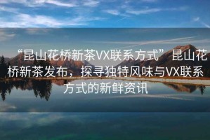 “昆山花橋新茶VX聯系方式”昆山花橋新茶發布，探尋獨特風味與VX聯系方式的新鮮資訊