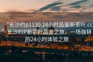 “長沙約p1130.24小時品鑒新茶葉.cc”長沙約P新茶葉品鑒之旅，一場獨特的24小時體驗之旅