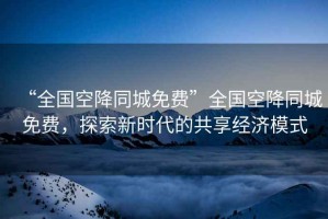 “全國空降同城免費”全國空降同城免費，探索新時代的共享經濟模式