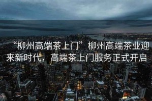 “柳州高端茶上門”柳州高端茶業(yè)迎來新時(shí)代，高端茶上門服務(wù)正式開啟
