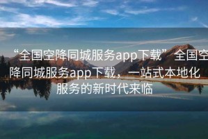 “全國空降同城服務app下載”全國空降同城服務app下載，一站式本地化服務的新時代來臨