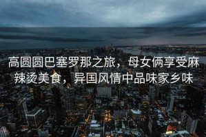 高圓圓巴塞羅那之旅，母女倆享受麻辣燙美食，異國風情中品味家鄉(xiāng)味