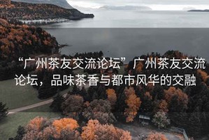 “廣州茶友交流論壇”廣州茶友交流論壇，品味茶香與都市風華的交融