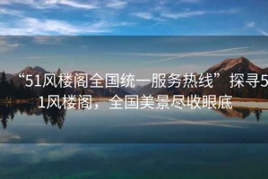“51風(fēng)樓閣全國(guó)統(tǒng)一服務(wù)熱線(xiàn)”探尋51風(fēng)樓閣，全國(guó)美景盡收眼底