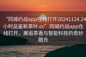 “同城約戰(zhàn)app在線打開20241124.24小時品鑒新茶葉.cc”同城約戰(zhàn)app在線打開，邂逅茶香與智能科技的奇妙融合