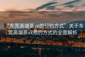 “東莞高端茶vx的預(yù)約方式”關(guān)于東莞高端茶vx預(yù)約方式的全面解析