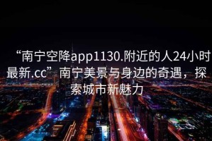 “南寧空降app1130.附近的人24小時最新.cc”南寧美景與身邊的奇遇，探索城市新魅力