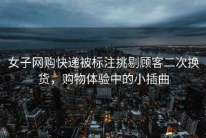 女子網購快遞被標注挑剔顧客二次換貨，購物體驗中的小插曲