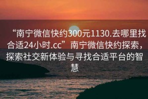 “南寧微信快約300元1130.去哪里找合適24小時.cc”南寧微信快約探索，探索社交新體驗與尋找合適平臺的智慧