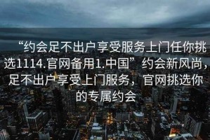 “約會(huì)足不出戶(hù)享受服務(wù)上門(mén)任你挑選1114.官網(wǎng)備用1.中國(guó)”約會(huì)新風(fēng)尚，足不出戶(hù)享受上門(mén)服務(wù)，官網(wǎng)挑選你的專(zhuān)屬約會(huì)