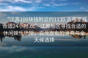 “江蘇100塊錢附近約1130.去哪里找合適24小時.cc”江蘇地區尋找合適的休閑娛樂場所，百元左右的消費與全天候選擇