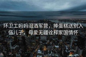 環(huán)衛(wèi)工媽媽淚灑軍營(yíng)，捧蛋糕送別入伍兒子，母愛(ài)無(wú)疆詮釋家國(guó)情懷