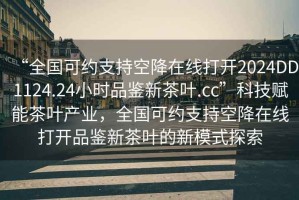 “全國可約支持空降在線打開2024DD1124.24小時品鑒新茶葉.cc”科技賦能茶葉產業，全國可約支持空降在線打開品鑒新茶葉的新模式探索
