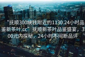 “撫順300塊錢附近約1130.24小時(shí)品鑒新茶葉.cc”撫順新茶葉品鑒盛宴，300元內(nèi)探秘，24小時(shí)不間斷品評(píng)