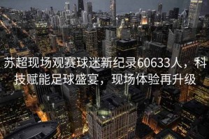 蘇超現場觀賽球迷新紀錄60633人，科技賦能足球盛宴，現場體驗再升級