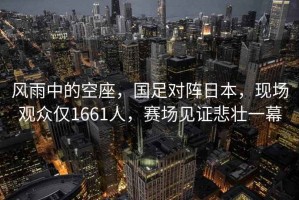 風雨中的空座，國足對陣日本，現(xiàn)場觀眾僅1661人，賽場見證悲壯一幕