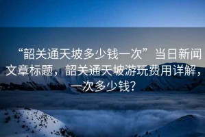 “韶關(guān)通天坡多少錢一次”當(dāng)日新聞文章標題，韶關(guān)通天坡游玩費用詳解，一次多少錢？