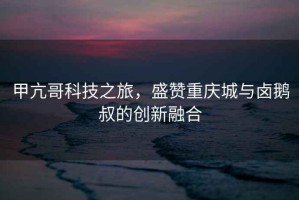 甲亢哥科技之旅，盛贊重慶城與鹵鵝叔的創(chuàng)新融合