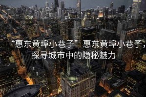 “惠東黃埠小巷子”惠東黃埠小巷子，探尋城市中的隱秘魅力