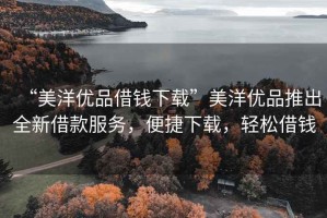“美洋優品借錢下載”美洋優品推出全新借款服務，便捷下載，輕松借錢