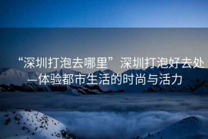 “深圳打泡去哪里”深圳打泡好去處—體驗都市生活的時尚與活力