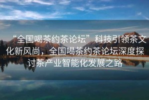 “全國喝茶約茶論壇”科技引領(lǐng)茶文化新風(fēng)尚，全國喝茶約茶論壇深度探討茶產(chǎn)業(yè)智能化發(fā)展之路
