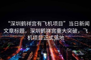 “深圳鶴祥宮有飛機項目”當日新聞文章標題，深圳鶴祥宮重大突破，飛機項目正式落地