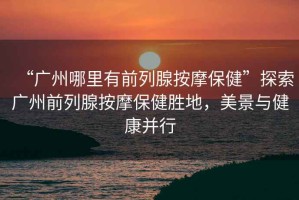 “廣州哪里有前列腺按摩保健”探索廣州前列腺按摩保健勝地，美景與健康并行