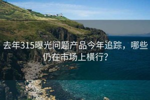 去年315曝光問題產品今年追蹤，哪些仍在市場上橫行？