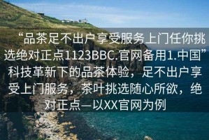 “品茶足不出戶享受服務上門任你挑選絕對正點1123BBC.官網備用1.中國”科技革新下的品茶體驗，足不出戶享受上門服務，茶葉挑選隨心所欲，絕對正點—以XX官網為例