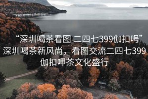 “深圳喝茶看圖 二四七399伽扣呺”深圳喝茶新風尚，看圖交流二四七399伽扣呷茶文化盛行