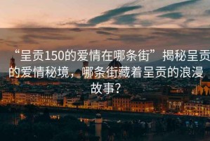 “呈貢150的愛(ài)情在哪條街”揭秘呈貢的愛(ài)情秘境，哪條街藏著呈貢的浪漫故事？
