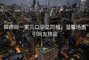 郭德綱一家三口罕見同框，溫馨場面引網(wǎng)友熱議