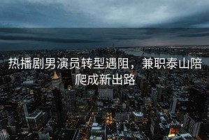 熱播劇男演員轉型遇阻，兼職泰山陪爬成新出路