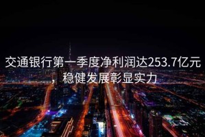 交通銀行第一季度凈利潤達253.7億元，穩健發展彰顯實力