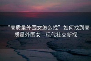 “高質量外圍女怎么找”如何找到高質量外圍女—現代社交新探