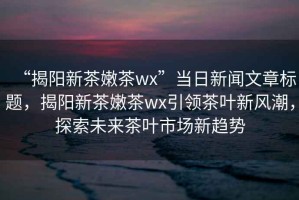 “揭陽新茶嫩茶wx”當(dāng)日新聞文章標(biāo)題，揭陽新茶嫩茶wx引領(lǐng)茶葉新風(fēng)潮，探索未來茶葉市場新趨勢