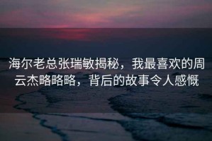 海爾老總張瑞敏揭秘，我最喜歡的周云杰略略略，背后的故事令人感慨