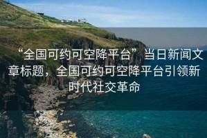 “全國可約可空降平臺”當日新聞文章標題，全國可約可空降平臺引領(lǐng)新時代社交革命