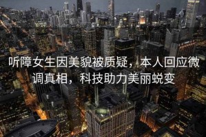 聽障女生因美貌被質疑，本人回應微調真相，科技助力美麗蛻變