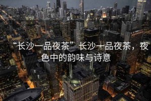 “長沙一品夜茶”長沙一品夜茶，夜色中的韻味與詩意