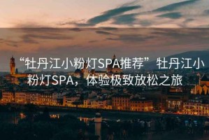 “牡丹江小粉燈SPA推薦”牡丹江小粉燈SPA，體驗極致放松之旅