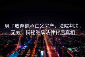 男子放棄繼承亡父房產，法院判決，無效！揭秘繼承法律背后真相